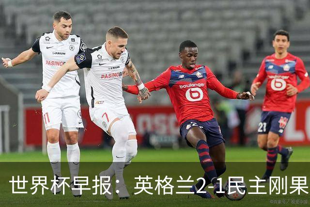 世界杯早报：英格兰2-1民主刚果；比利时3-2加时绝杀民主刚果