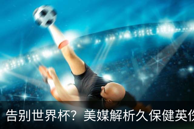 告别世界杯？美媒解析久保健英伤情 最严重需恢复四到六周